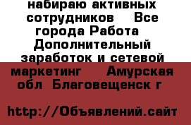 набираю активных сотрудников  - Все города Работа » Дополнительный заработок и сетевой маркетинг   . Амурская обл.,Благовещенск г.